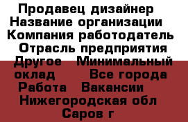 Продавец-дизайнер › Название организации ­ Компания-работодатель › Отрасль предприятия ­ Другое › Минимальный оклад ­ 1 - Все города Работа » Вакансии   . Нижегородская обл.,Саров г.